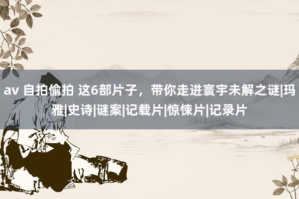 av 自拍偷拍 这6部片子，带你走进寰宇未解之谜|玛雅|史诗|谜案|记载片|惊悚片|记录片