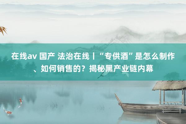 在线av 国产 法治在线丨“专供酒”是怎么制作、如何销售的？揭秘黑产业链内幕