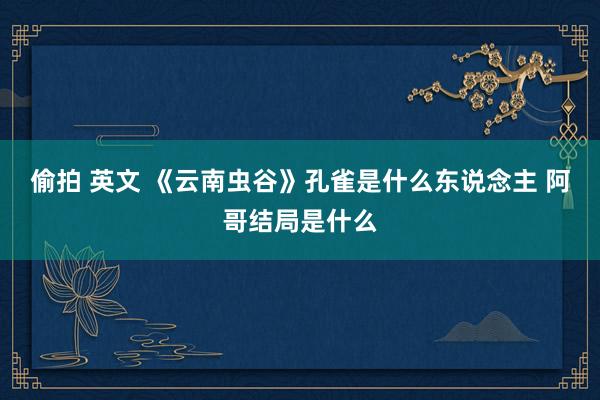 偷拍 英文 《云南虫谷》孔雀是什么东说念主 阿哥结局是什么