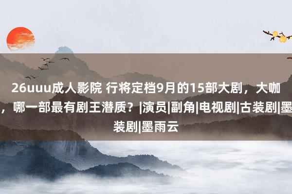 26uuu成人影院 行将定档9月的15部大剧，大咖云集，哪一部最有剧王潜质？|演员|副角|电视剧|古装剧|墨雨云