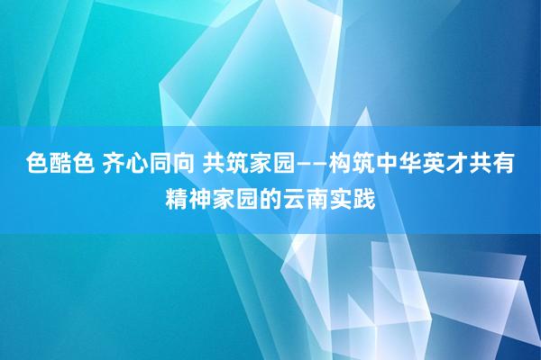 色酷色 齐心同向 共筑家园——构筑中华英才共有精神家园的云南实践