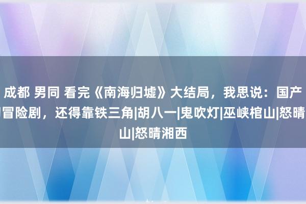 成都 男同 看完《南海归墟》大结局，我思说：国产玄幻冒险剧，还得靠铁三角|胡八一|鬼吹灯|巫峡棺山|怒晴湘西