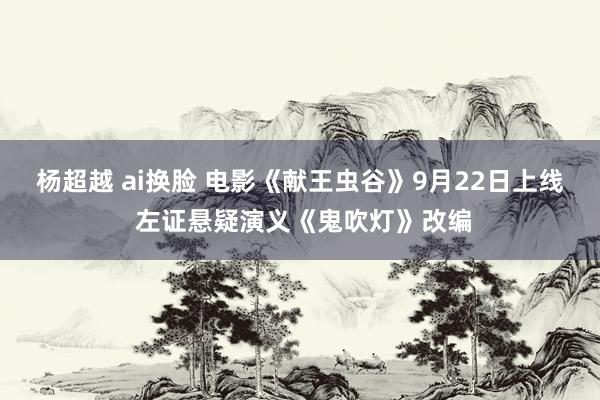 杨超越 ai换脸 电影《献王虫谷》9月22日上线 左证悬疑演义《鬼吹灯》改编