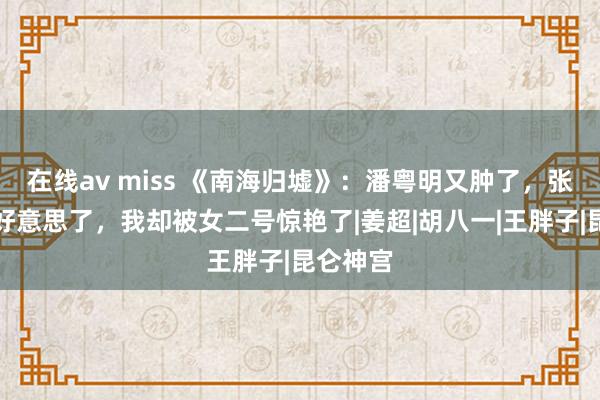 在线av miss 《南海归墟》：潘粤明又肿了，张雨绮变好意思了，我却被女二号惊艳了|姜超|胡八一|王胖子|昆仑神宫