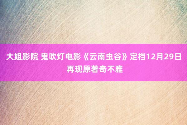 大姐影院 鬼吹灯电影《云南虫谷》定档12月29日 再现原著奇不雅