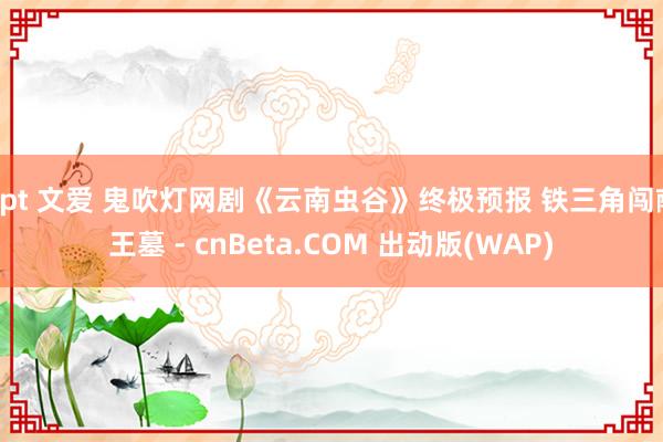 gpt 文爱 鬼吹灯网剧《云南虫谷》终极预报 铁三角闯献王墓 - cnBeta.COM 出动版(WAP)