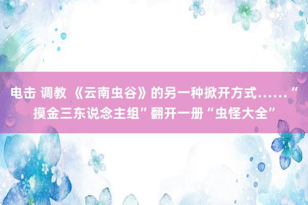 电击 调教 《云南虫谷》的另一种掀开方式……“摸金三东说念主组”翻开一册“虫怪大全”