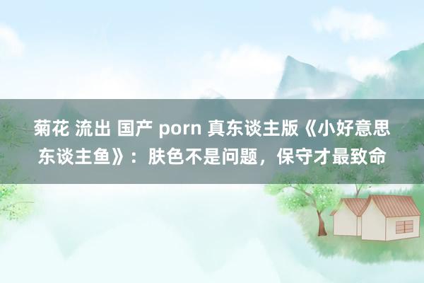 菊花 流出 国产 porn 真东谈主版《小好意思东谈主鱼》：肤色不是问题，保守才最致命