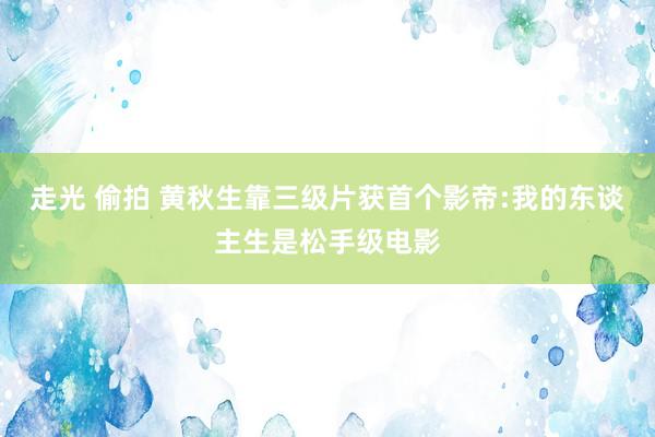 走光 偷拍 黄秋生靠三级片获首个影帝:我的东谈主生是松手级电影