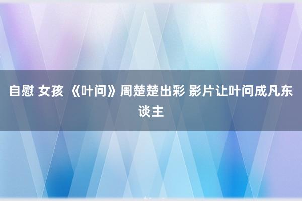 自慰 女孩 《叶问》周楚楚出彩 影片让叶问成凡东谈主