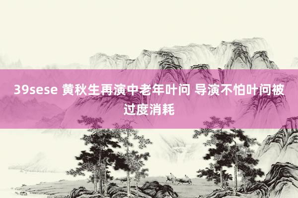 39sese 黄秋生再演中老年叶问 导演不怕叶问被过度消耗