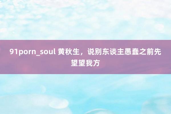 91porn_soul 黄秋生，说别东谈主愚蠢之前先望望我方