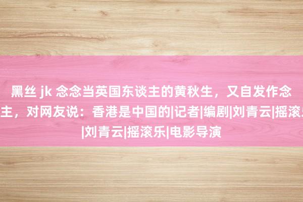 黑丝 jk 念念当英国东谈主的黄秋生，又自发作念回中国东谈主，对网友说：香港是中国的|记者|编剧|刘青云|摇滚乐|电影导演