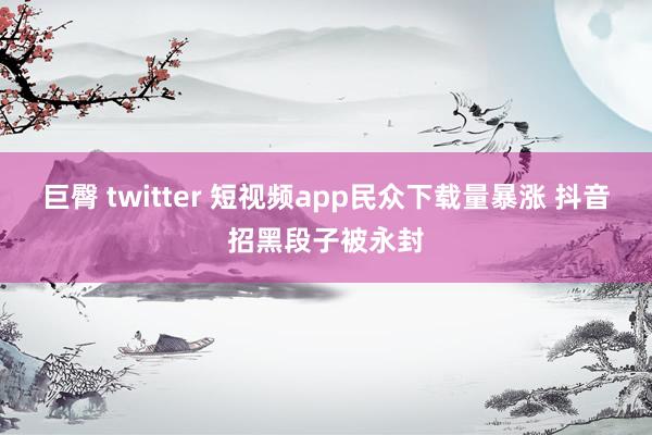 巨臀 twitter 短视频app民众下载量暴涨 抖音招黑段子被永封