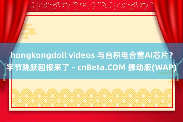 hongkongdoll videos 与台积电合营AI芯片？字节跳跃回报来了 - cnBeta.COM 挪动版(WAP)