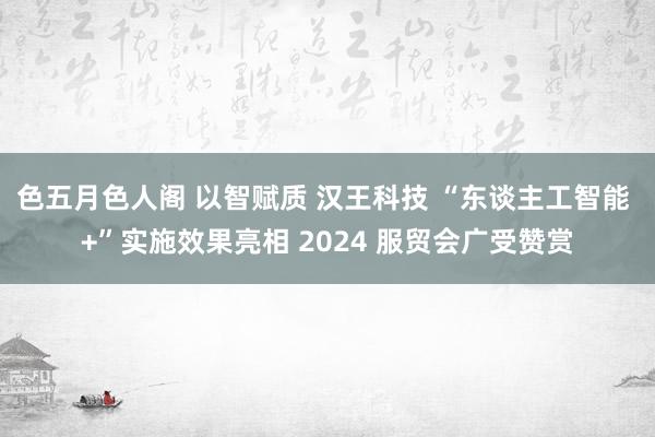 色五月色人阁 以智赋质 汉王科技 “东谈主工智能 +”实施效果亮相 2024 服贸会广受赞赏