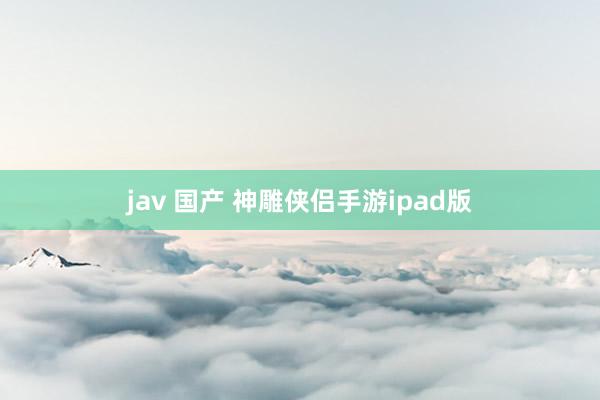 jav 国产 神雕侠侣手游ipad版