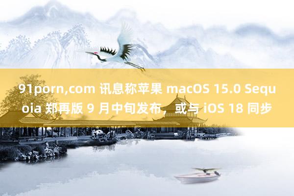 91porn,com 讯息称苹果 macOS 15.0 Sequoia 郑再版 9 月中旬发布，或与 iOS 18 同步