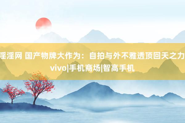 淫淫网 国产物牌大作为：自拍与外不雅透顶回天之力|vivo|手机商场|智高手机