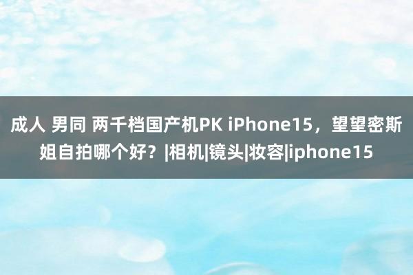 成人 男同 两千档国产机PK iPhone15，望望密斯姐自拍哪个好？|相机|镜头|妆容|iphone15