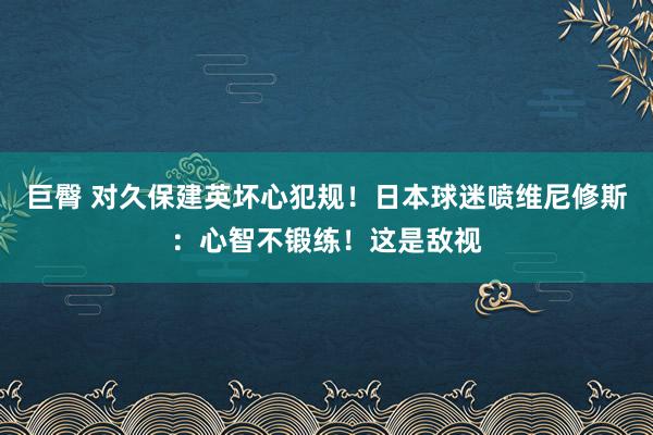 巨臀 对久保建英坏心犯规！日本球迷喷维尼修斯：心智不锻练！这是敌视