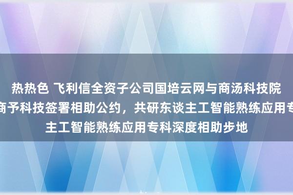 热热色 飞利信全资子公司国培云网与商汤科技院校业务开展单元商予科技签署相助公约，共研东谈主工智能熟练应用专科深度相助步地