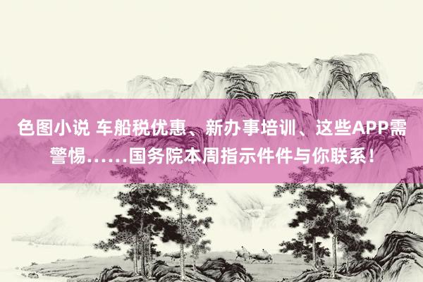 色图小说 车船税优惠、新办事培训、这些APP需警惕……国务院本周指示件件与你联系！