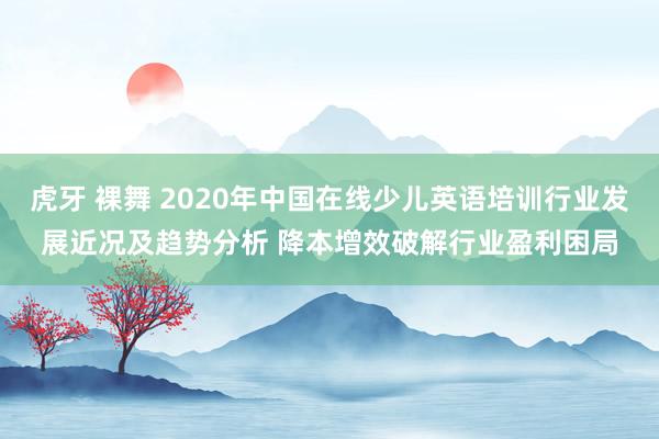 虎牙 裸舞 2020年中国在线少儿英语培训行业发展近况及趋势分析 降本增效破解行业盈利困局