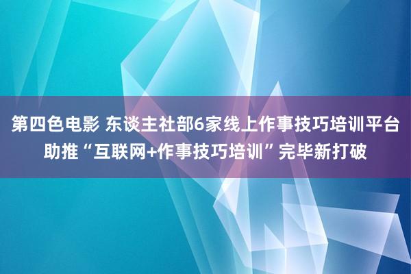 第四色电影 东谈主社部6家线上作事技巧培训平台助推“互联网+作事技巧培训”完毕新打破