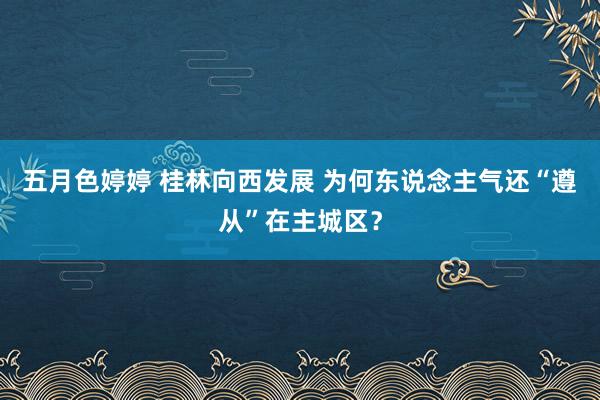 五月色婷婷 桂林向西发展 为何东说念主气还“遵从”在主城区？