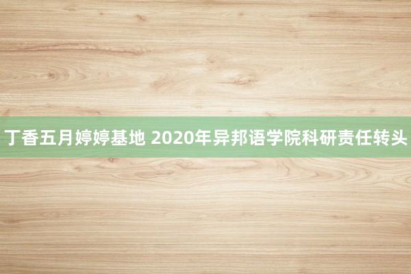 丁香五月婷婷基地 2020年异邦语学院科研责任转头