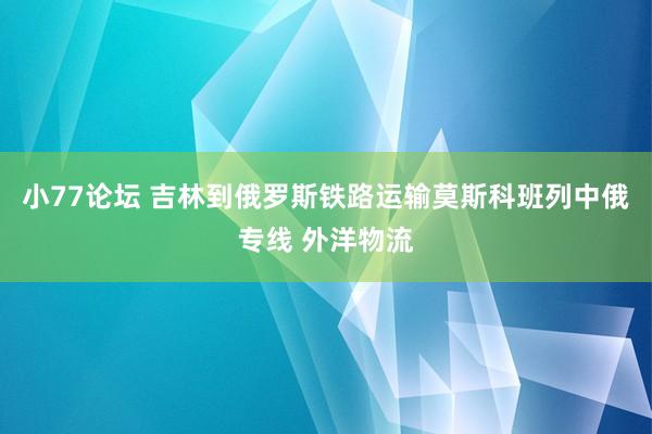 小77论坛 吉林到俄罗斯铁路运输莫斯科班列中俄专线 外洋物流