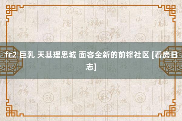 fc2 巨乳 天基理思城 面容全新的前锋社区 [看房日志]