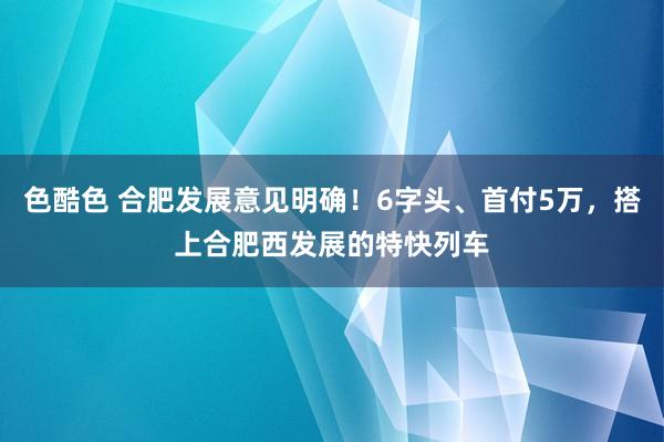 色酷色 合肥发展意见明确！6字头、首付5万，搭上合肥西发展的特快列车