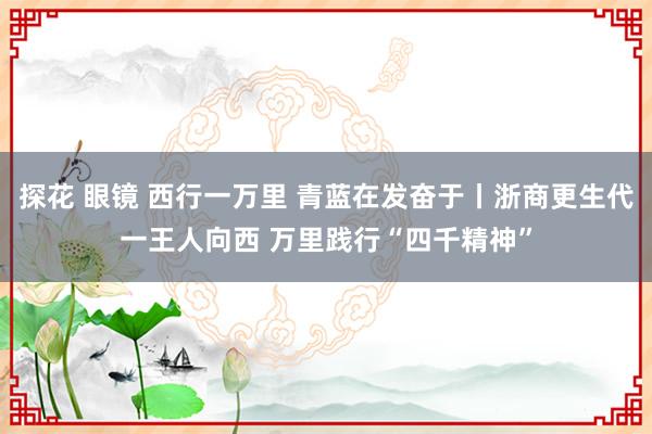 探花 眼镜 西行一万里 青蓝在发奋于丨浙商更生代一王人向西 万里践行“四千精神”