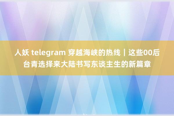 人妖 telegram 穿越海峡的热线｜这些00后台青选择来大陆书写东谈主生的新篇章