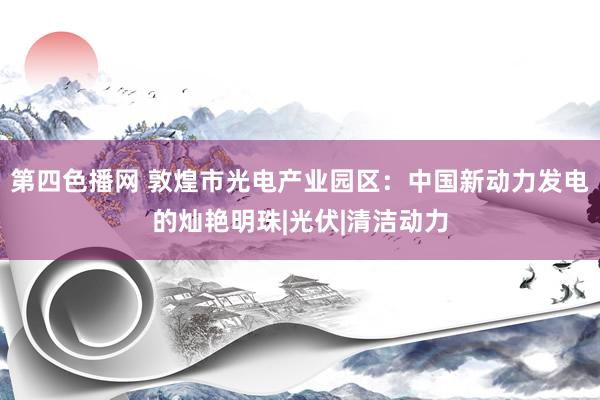 第四色播网 敦煌市光电产业园区：中国新动力发电的灿艳明珠|光伏|清洁动力