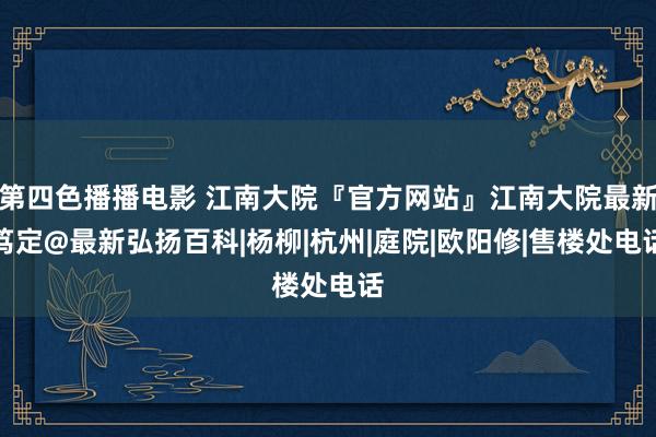 第四色播播电影 江南大院『官方网站』江南大院最新笃定@最新弘扬百科|杨柳|杭州|庭院|欧阳修|售楼处电话