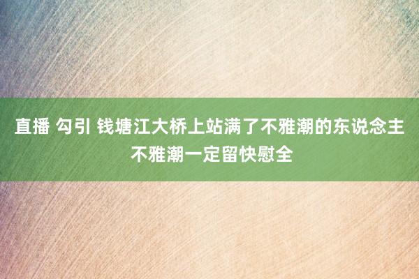 直播 勾引 钱塘江大桥上站满了不雅潮的东说念主 不雅潮一定留快慰全