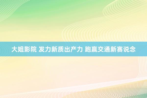 大姐影院 发力新质出产力 跑赢交通新赛说念