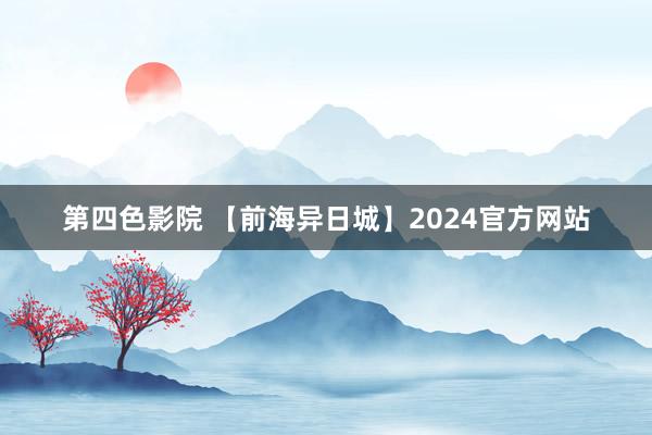 第四色影院 【前海异日城】2024官方网站