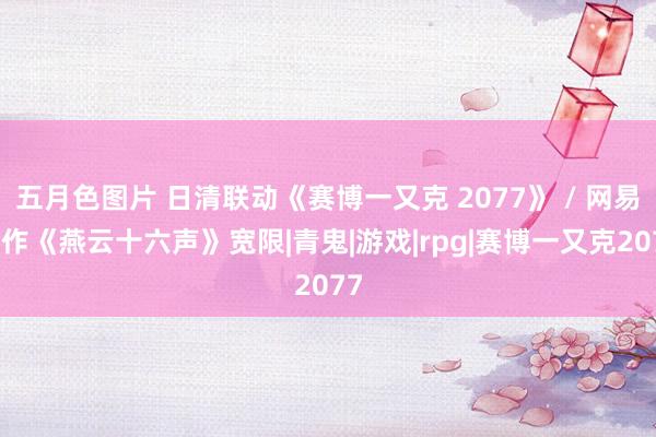 五月色图片 日清联动《赛博一又克 2077》 / 网易新作《燕云十六声》宽限|青鬼|游戏|rpg|赛博一又克2077