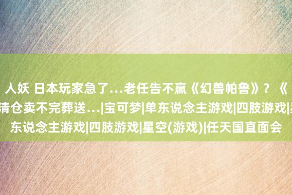 人妖 日本玩家急了…老任告不赢《幻兽帕鲁》？《星空》实体盘2毛钱清仓卖不完葬送…|宝可梦|单东说念主游戏|四肢游戏|星空(游戏)|任天国直面会