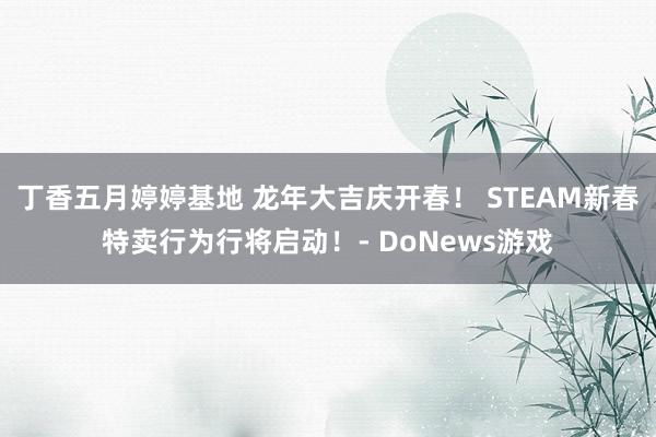 丁香五月婷婷基地 龙年大吉庆开春！ STEAM新春特卖行为行将启动！- DoNews游戏