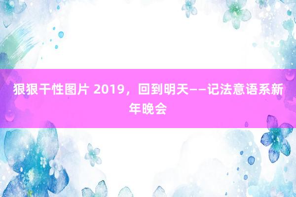 狠狠干性图片 2019，回到明天——记法意语系新年晚会