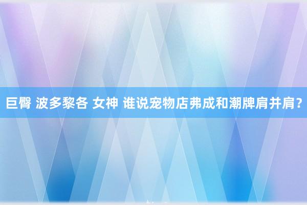 巨臀 波多黎各 女神 谁说宠物店弗成和潮牌肩并肩？